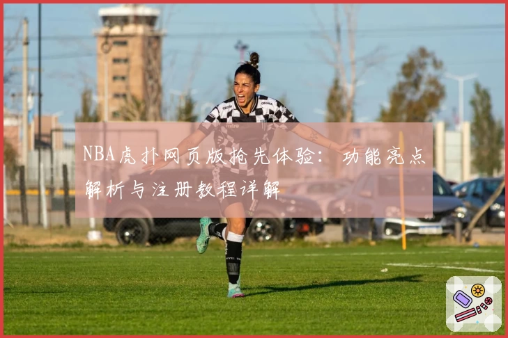 NBA虎扑网页版抢先体验：功能亮点解析与注册教程详解