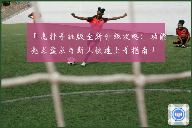 「虎扑手机版全新升级攻略：功能亮点盘点与新人快速上手指南」