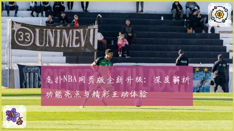 虎扑NBA网页版全新升级：深度解析功能亮点与精彩互动体验
