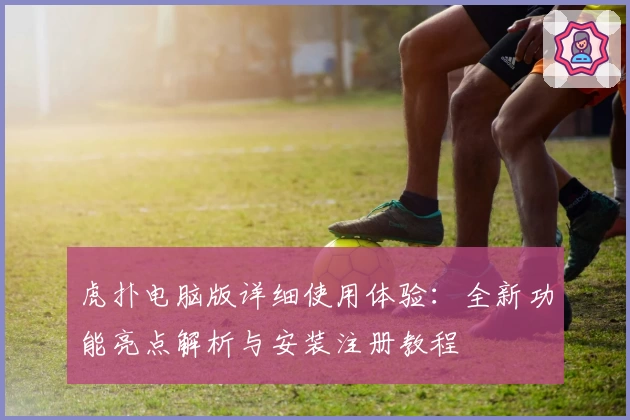 虎扑电脑版详细使用体验：全新功能亮点解析与安装注册教程