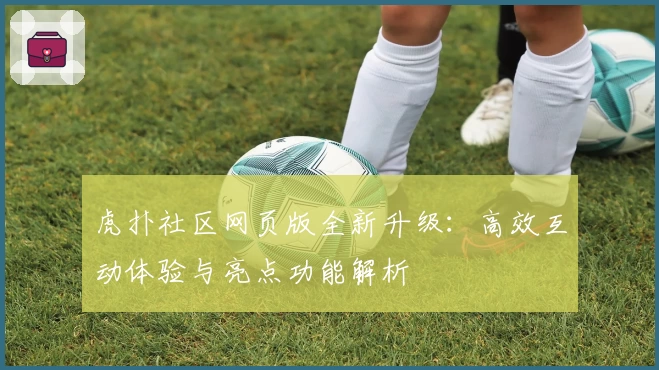 虎扑社区网页版全新升级：高效互动体验与亮点功能解析