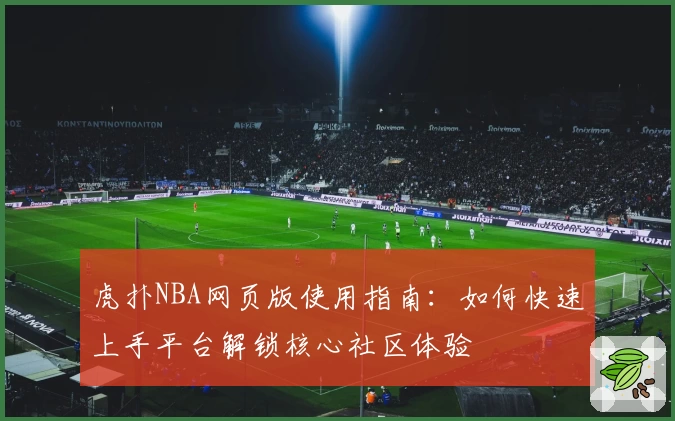 虎扑NBA网页版使用指南：如何快速上手平台解锁核心社区体验