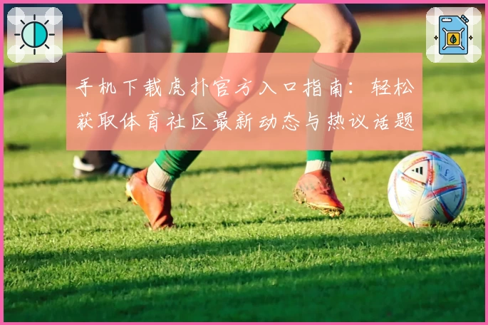 手机下载虎扑官方入口指南：轻松获取体育社区最新动态与热议话题