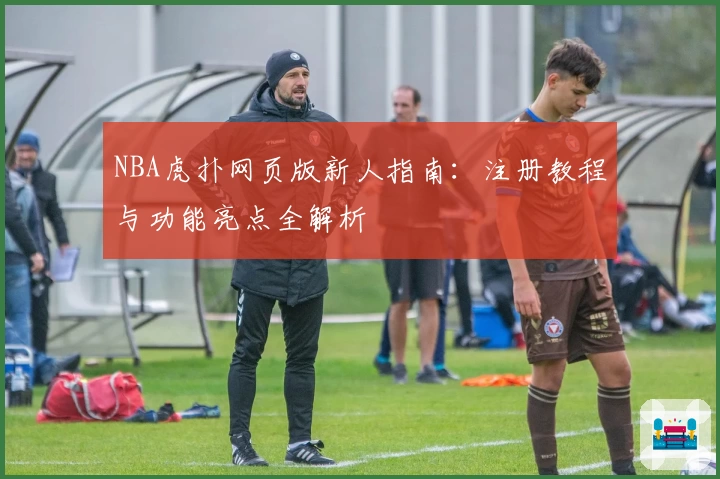 NBA虎扑网页版新人指南：注册教程与功能亮点全解析