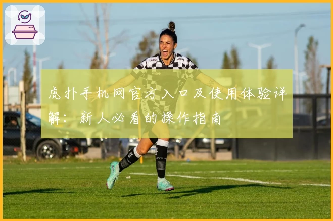 虎扑手机网官方入口及使用体验详解：新人必看的操作指南