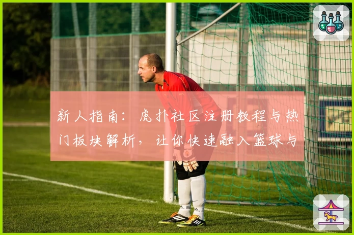 新人指南：虎扑社区注册教程与热门板块解析，让你快速融入篮球与体育迷的大家庭