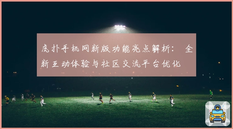 虎扑手机网新版功能亮点解析： 全新互动体验与社区交流平台优化