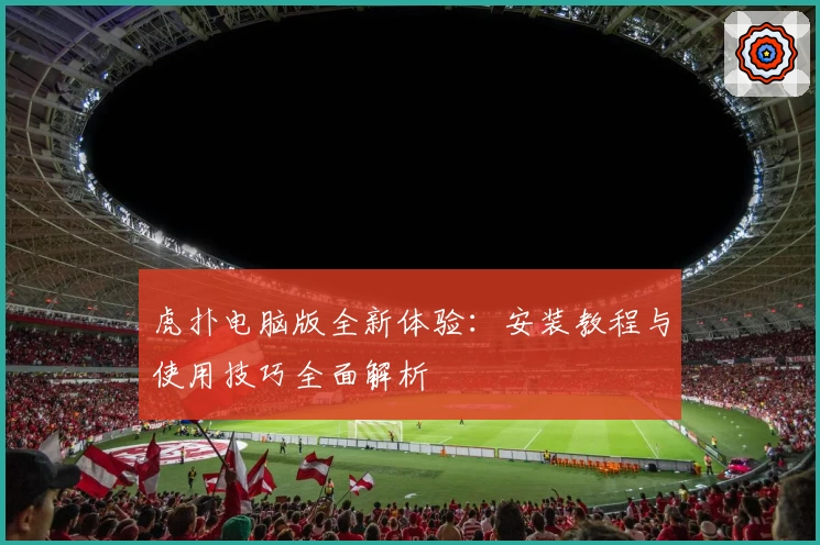 虎扑电脑版全新体验：安装教程与使用技巧全面解析