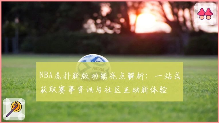 NBA虎扑新版功能亮点解析：一站式获取赛事资讯与社区互动新体验