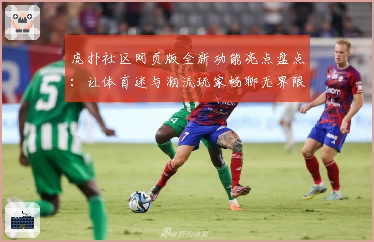 虎扑社区网页版全新功能亮点盘点：让体育迷与潮流玩家畅聊无界限
