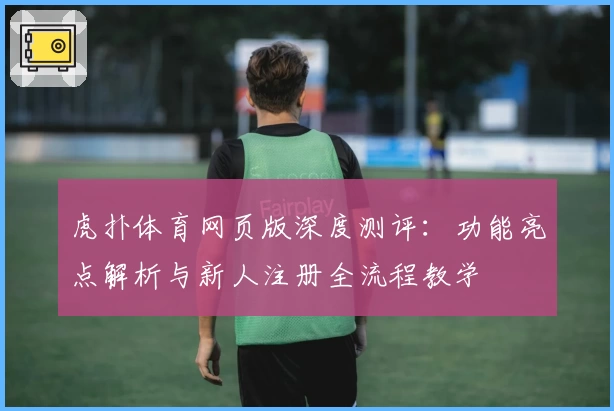 虎扑体育网页版深度测评：功能亮点解析与新人注册全流程教学