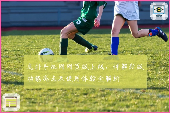 虎扑手机网网页版上线，详解新版功能亮点及使用体验全解析