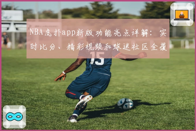 NBA虎扑app新版功能亮点详解：实时比分、精彩视频和球迷社区全覆盖