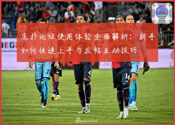 虎扑论坛使用体验全面解析：新手如何快速上手与发帖互动技巧