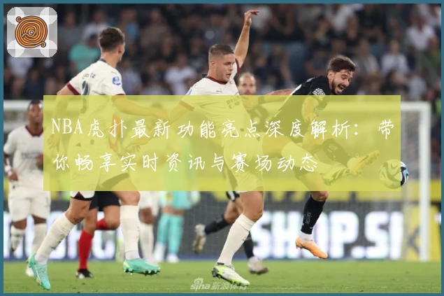 NBA虎扑最新功能亮点深度解析：带你畅享实时资讯与赛场动态