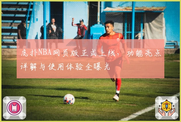 虎扑NBA网页版正式上线，功能亮点详解与使用体验全曝光