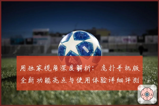 用独家视角深度解析：虎扑手机版全新功能亮点与使用体验详细评测