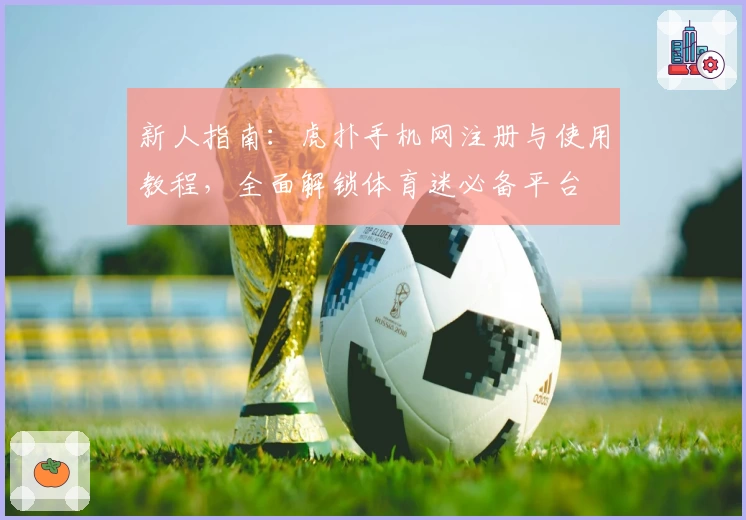 新人指南：虎扑手机网注册与使用教程，全面解锁体育迷必备平台