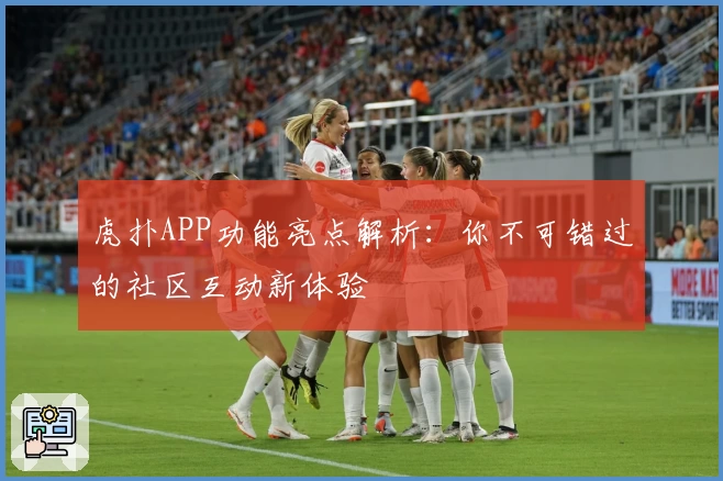 虎扑APP功能亮点解析：你不可错过的社区互动新体验