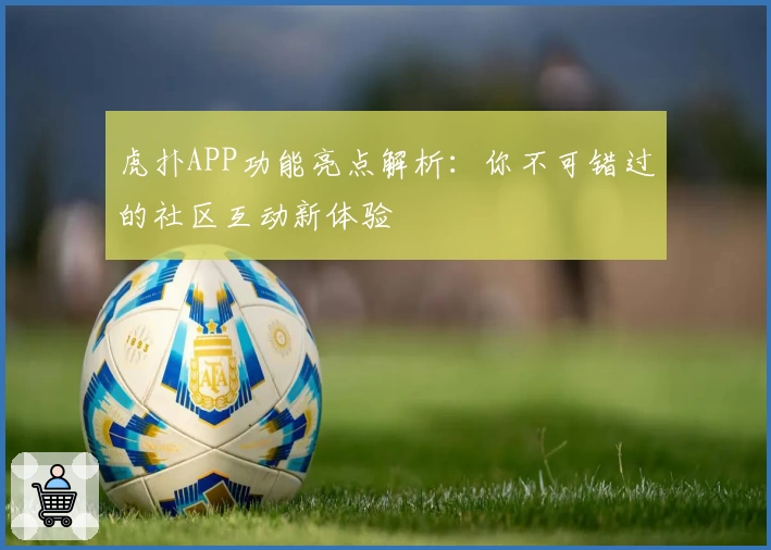 虎扑APP功能亮点解析：你不可错过的社区互动新体验