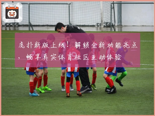 虎扑新版上线！解锁全新功能亮点，畅享真实体育社区互动体验