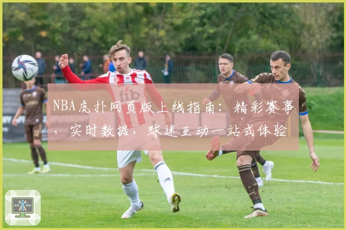 NBA虎扑网页版上线指南:精彩赛事,实时数据,球迷互动一站式体验教程