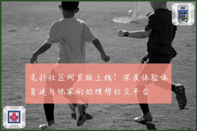 虎扑社区网页版上线！深度体验体育迷与玩家们的理想社交平台