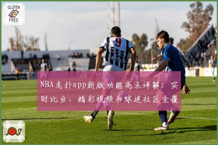 NBA虎扑app新版功能亮点详解：实时比分、精彩视频和球迷社区全覆盖