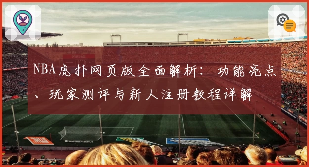 NBA虎扑网页版全面解析：功能亮点、玩家测评与新人注册教程详解